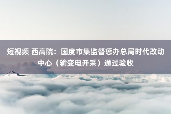 短视频 西高院：国度市集监督惩办总局时代改动中心（输变电开采）通过验收