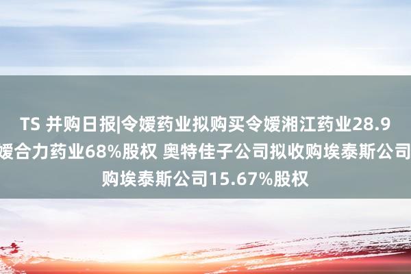 TS 并购日报|令嫒药业拟购买令嫒湘江药业28.92%股权及令嫒合力药业68%股权 奥特佳子公司拟收购埃泰斯公司15.67%股权
