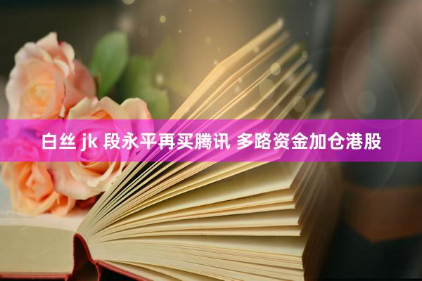 白丝 jk 段永平再买腾讯 多路资金加仓港股
