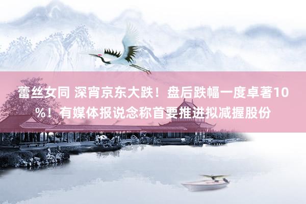 蕾丝女同 深宵京东大跌！盘后跌幅一度卓著10%！有媒体报说念称首要推进拟减握股份