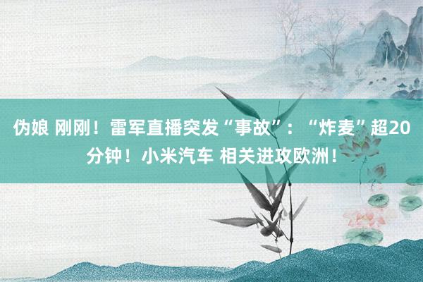 伪娘 刚刚！雷军直播突发“事故”：“炸麦”超20分钟！小米汽车 相关进攻欧洲！