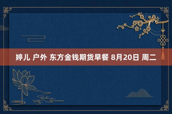婷儿 户外 东方金钱期货早餐 8月20日 周二