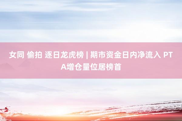 女同 偷拍 逐日龙虎榜 | 期市资金日内净流入 PTA增仓量位居榜首