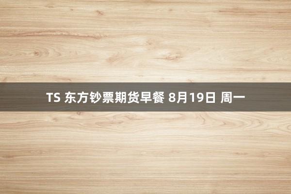 TS 东方钞票期货早餐 8月19日 周一