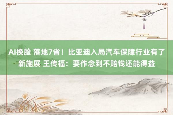 AI换脸 落地7省！比亚迪入局汽车保障行业有了新施展 王传福：要作念到不赔钱还能得益
