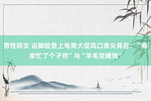 男性同交 运脚险登上电商大促风口浪尖背后：“商家忙了个孑然”与“羊毛党赚钱”