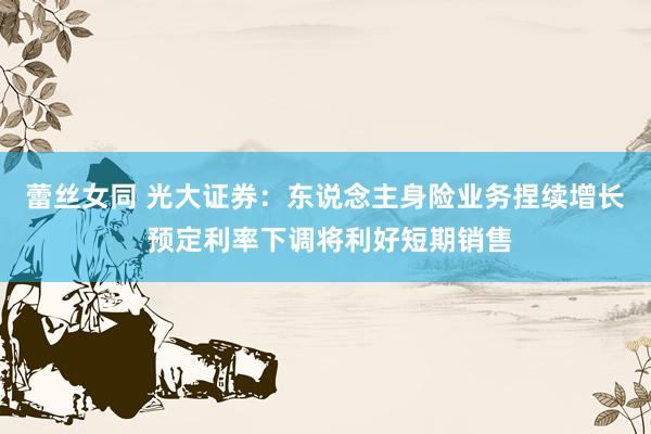蕾丝女同 光大证券：东说念主身险业务捏续增长 预定利率下调将利好短期销售
