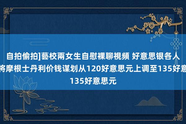 自拍偷拍]藝校兩女生自慰裸聊視頻 好意思银各人盘问将摩根士丹利价钱谋划从120好意思元上调至135好意思元