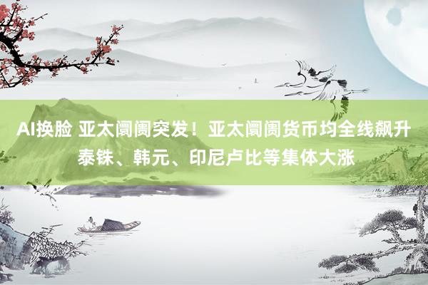 AI换脸 亚太阛阓突发！亚太阛阓货币均全线飙升 泰铢、韩元、印尼卢比等集体大涨