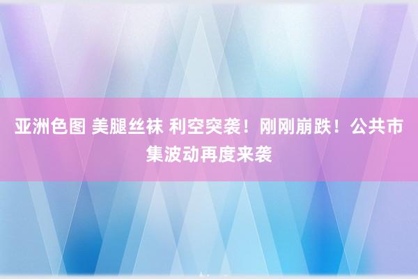 亚洲色图 美腿丝袜 利空突袭！刚刚崩跌！公共市集波动再度来袭
