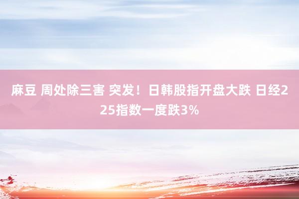 麻豆 周处除三害 突发！日韩股指开盘大跌 日经225指数一度跌3%