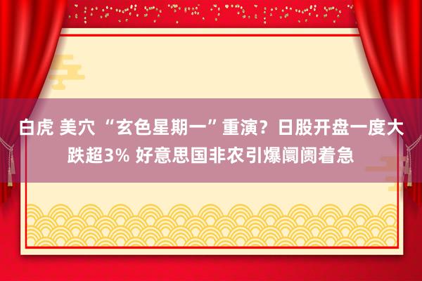 白虎 美穴 “玄色星期一”重演？日股开盘一度大跌超3% 好意思国非农引爆阛阓着急