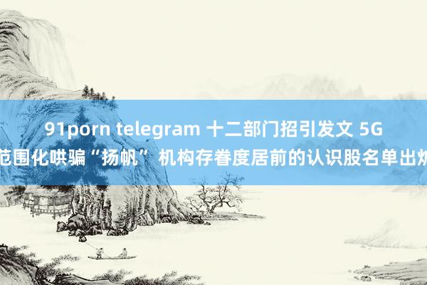 91porn telegram 十二部门招引发文 5G范围化哄骗“扬帆” 机构存眷度居前的认识股名单出炉