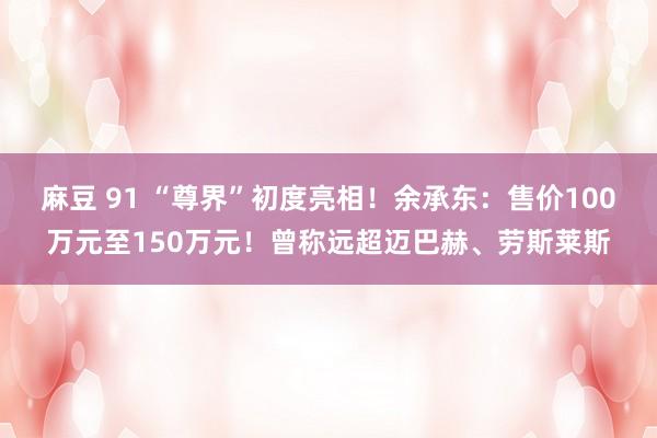 麻豆 91 “尊界”初度亮相！余承东：售价100万元至150万元！曾称远超迈巴赫、劳斯莱斯
