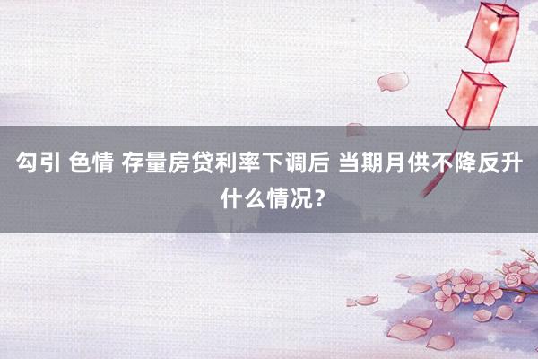勾引 色情 存量房贷利率下调后 当期月供不降反升 什么情况？