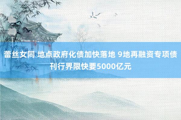 蕾丝女同 地点政府化债加快落地 9地再融资专项债刊行界限快要5000亿元