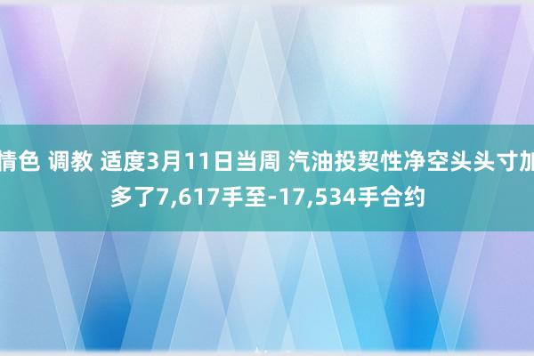 情色 调教 适度3月11日当周 汽油投契性净空头头寸加多了7，617手至-17，534手合约