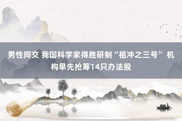 男性同交 我国科学家得胜研制“祖冲之三号” 机构早先抢筹14只办法股