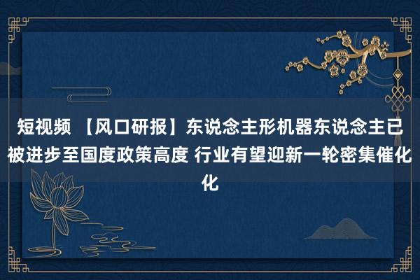短视频 【风口研报】东说念主形机器东说念主已被进步至国度政策高度 行业有望迎新一轮密集催化