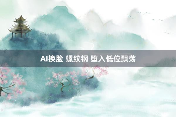 AI换脸 螺纹钢 堕入低位飘荡