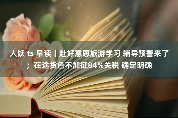 人妖 ts 早读｜赴好意思旅游学习 辅导预警来了；在途货色不加征84%关税 确定明确