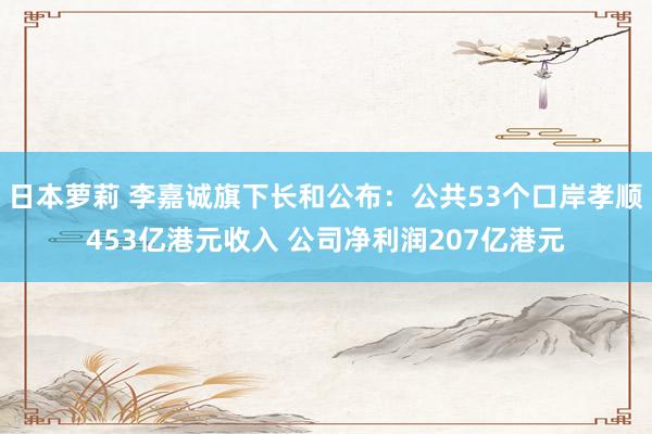 日本萝莉 李嘉诚旗下长和公布：公共53个口岸孝顺453亿港元收入 公司净利润207亿港元