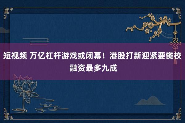 短视频 万亿杠杆游戏或闭幕！港股打新迎紧要雠校 融资最多九成