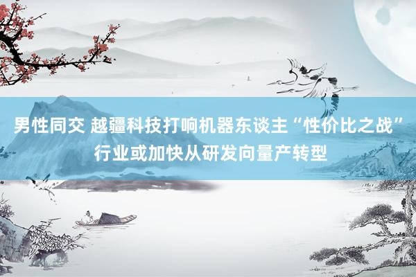 男性同交 越疆科技打响机器东谈主“性价比之战” 行业或加快从研发向量产转型